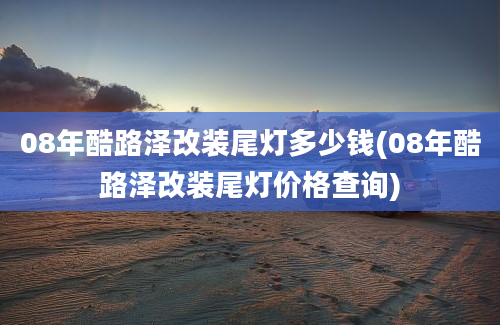 08年酷路泽改装尾灯多少钱(08年酷路泽改装尾灯价格查询)