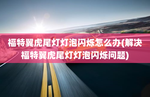 福特翼虎尾灯灯泡闪烁怎么办(解决福特翼虎尾灯灯泡闪烁问题)