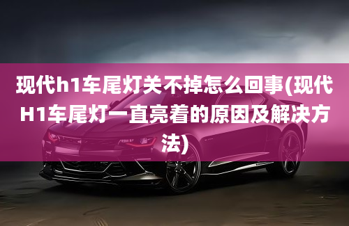 现代h1车尾灯关不掉怎么回事(现代H1车尾灯一直亮着的原因及解决方法)