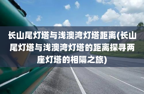 长山尾灯塔与浅澳湾灯塔距离(长山尾灯塔与浅澳湾灯塔的距离探寻两座灯塔的相隔之旅)