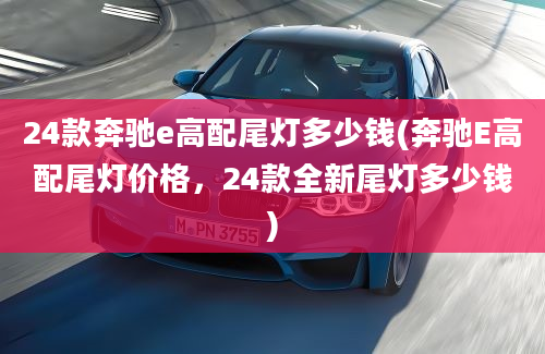 24款奔驰e高配尾灯多少钱(奔驰E高配尾灯价格，24款全新尾灯多少钱)