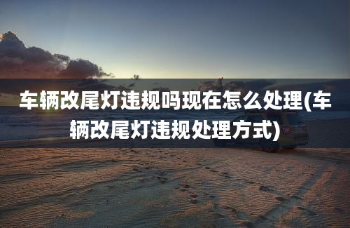 车辆改尾灯违规吗现在怎么处理(车辆改尾灯违规处理方式)