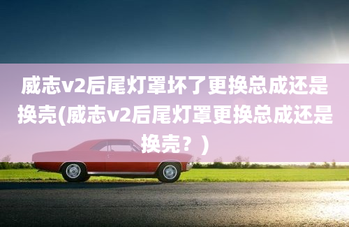 威志v2后尾灯罩坏了更换总成还是换壳(威志v2后尾灯罩更换总成还是换壳？)