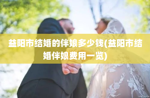 益阳市结婚的伴娘多少钱(益阳市结婚伴娘费用一览)
