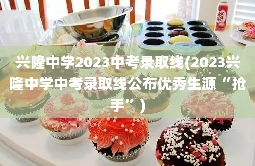 兴隆中学2023中考录取线(2023兴隆中学中考录取线公布优秀生源“抢手”)