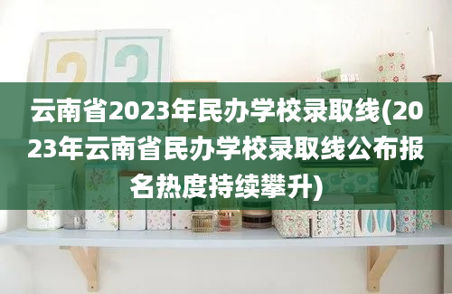 云南省2023年民办学校录取线(2023年云南省民办学校录取线公布报名热度持续攀升)