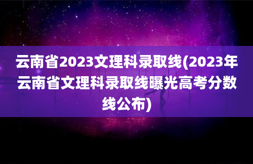 云南省2023文理科录取线(2023年云南省文理科录取线曝光高考分数线公布)