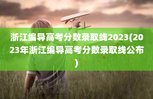 浙江编导高考分数录取线2023(2023年浙江编导高考分数录取线公布)