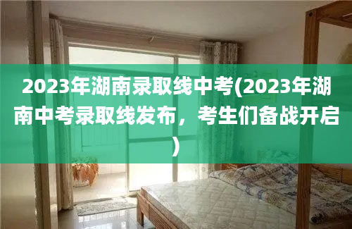 2023年湖南录取线中考(2023年湖南中考录取线发布，考生们备战开启)
