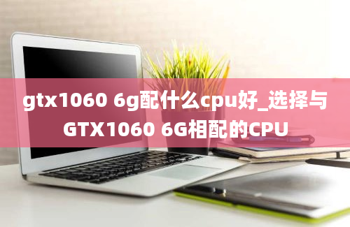 gtx1060 6g配什么cpu好_选择与GTX1060 6G相配的CPU